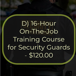 D) 16-Hour On-The-Job Training Course for Security Guards - $120.00
This is a 16-hour course that must be completed within 90 days of employment as a security guard. The
course provides the student with detailed information on the duties and responsibilities of a security guard.
Topics covered in this course include the role of the security guard, legal powers and limitations, emergencies,
communications and public relations, access control, ethics and conduct, incident command system, and
terrorism. The passing of an examination is required for the successful completion of this course.