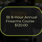 B) 8-Hour Annual Firearms Course - $120.00
This is an 8-hour course that must be completed within 12 calendar months from completion of the 47-Hour
Firearms Training Course for Armed Guards and annually after that. To attend the course, students must
possess a valid pistol license pursuant to NY Penal Law Section 400.00 and a valid NYS security guard
registration card. The course consists of 3 hours of NYS Penal Law Article 35 (Use of Force/Deadly Physical
Force) and 5 hours of range instruction and qualification. To successfully complete the course, the student
must pass a written examination on Article 35 and qualify with a handgun.
Students currently employed as armed security guards must train and qualify with the handgun(s) they are
authorized to carry in performing their duties utilizing service/duty ammunition.