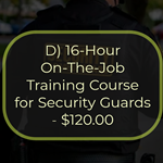 D) 16-Hour On-The-Job Training Course for Security Guards - $120.00
This is a 16-hour course that must be completed within 90 days of employment as a security guard. The
course provides the student with detailed information on the duties and responsibilities of a security guard.
Topics covered in this course include the role of the security guard, legal powers and limitations, emergencies,
communications and public relations, access control, ethics and conduct, incident command system, and
terrorism. The passing of an examination is required for the successful completion of this course.