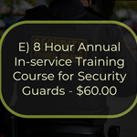 E) 8 Hour Annual In-service Training Course for Security Guards - $60.00
This is an 8-hour course that must be completed within 12 calendar months from completion of the 16-hour
On-the-Job Training Course for Security Guards and annually after that. The course is structured to provide the
student with updated and enhanced information on the duties and responsibilities of a security guard. Topics include the role of the security guard, legal powers and limitations, emergencies, communications and public
relations, access control, and ethics and conduct.