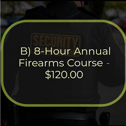 B) 8-Hour Annual Firearms Course - $120.00
This is an 8-hour course that must be completed within 12 calendar months from completion of the 47-Hour
Firearms Training Course for Armed Guards and annually after that. To attend the course, students must
possess a valid pistol license pursuant to NY Penal Law Section 400.00 and a valid NYS security guard
registration card. The course consists of 3 hours of NYS Penal Law Article 35 (Use of Force/Deadly Physical
Force) and 5 hours of range instruction and qualification. To successfully complete the course, the student
must pass a written examination on Article 35 and qualify with a handgun.
Students currently employed as armed security guards must train and qualify with the handgun(s) they are
authorized to carry in performing their duties utilizing service/duty ammunition.