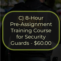 C) 8-Hour Pre-Assignment Training Course for Security Guards - $60.00
This is an 8-hour course required by New York State as the first step in obtaining a security guard registration
card from the New York State Department of State. The course provides the student with a general overview of
the duties and responsibilities of a security guard. Topics covered in this course include the role of the security
guard, legal powers and limitations, emergencies, communications and public relations, access control, and
ethics and conduct. The passing of an examination is required for the successful completion of this course.