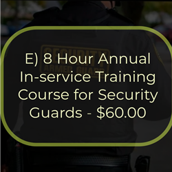 E) 8 Hour Annual In-service Training Course for Security Guards - $60.00
This is an 8-hour course that must be completed within 12 calendar months from completion of the 16-hour
On-the-Job Training Course for Security Guards and annually after that. The course is structured to provide the
student with updated and enhanced information on the duties and responsibilities of a security guard. Topics include the role of the security guard, legal powers and limitations, emergencies, communications and public
relations, access control, and ethics and conduct.