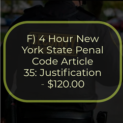 F) 4 Hour New York State Penal Code Article 35: Justification - $120.00
This course focuses on making logical decisions regarding the justification of the “Use of Force”
under New York State Penal Code Article 35.
Using force against another person(s) or threat represents the most severe intrusion possible on
their respective liberty and person. Unjustified use of force, or excessive force, can have serious
consequences, such as arrest and civil liabilities. Justification is a defense to an offense. A
defense is a set of circumstances in which an individual admits to committing an offense while
justifying their actions. However, failure to engage reasonable force can result in injury or death
involving the victim and or innocent bystanders.
Under New York State Article 35, the Penal Law provides justifications for actions pertaining to
civilians and law enforcement officers. Despite the “policing powers” granted to law
enforcement officers, they can be held to a higher level of accountability than their civilian
counterparts. Furthermore, this course also addresses the potential consequences when an
individual(s) is not justified to engage in “Use of Force” under Article 35.